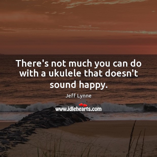 There’s not much you can do with a ukulele that doesn’t sound happy. Jeff Lynne Picture Quote