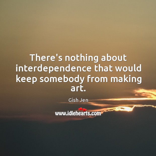 There’s nothing about interdependence that would keep somebody from making art. Gish Jen Picture Quote