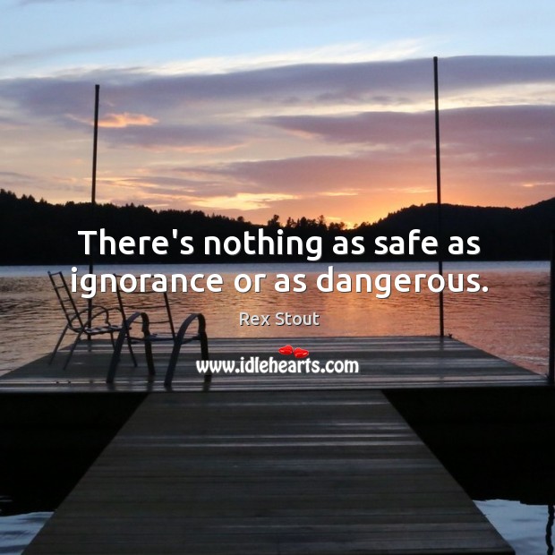 There’s nothing as safe as ignorance or as dangerous. Image