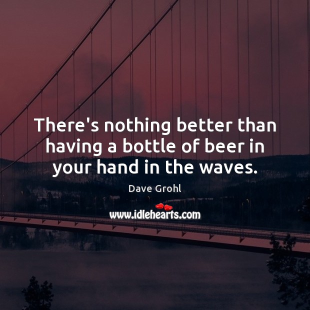 There’s nothing better than having a bottle of beer in your hand in the waves. Dave Grohl Picture Quote