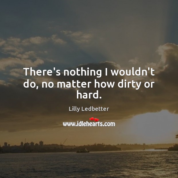 There’s nothing I wouldn’t do, no matter how dirty or hard. Lilly Ledbetter Picture Quote