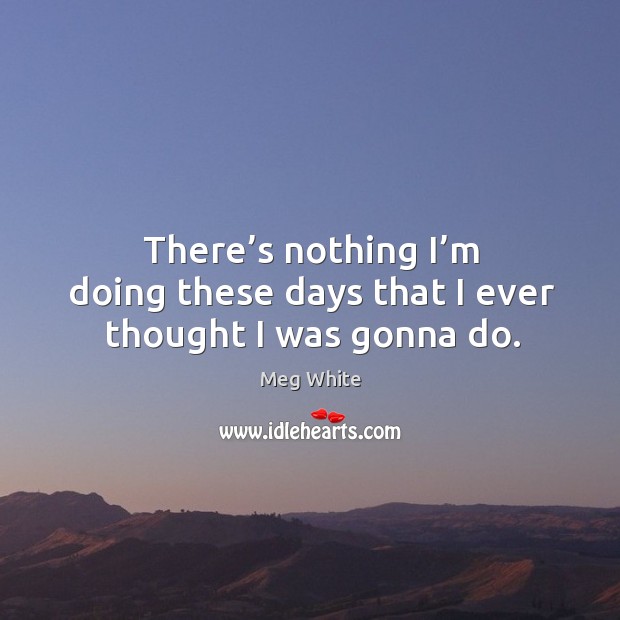 There’s nothing I’m doing these days that I ever thought I was gonna do. Meg White Picture Quote