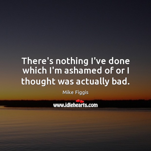 There’s nothing I’ve done which I’m ashamed of or I thought was actually bad. Mike Figgis Picture Quote