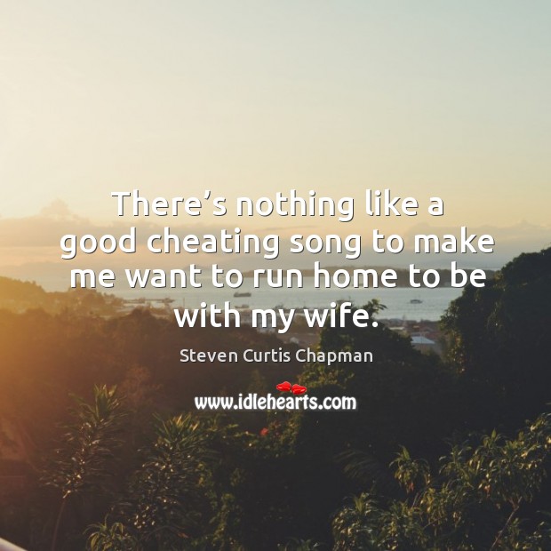 There’s nothing like a good cheating song to make me want to run home to be with my wife. Steven Curtis Chapman Picture Quote