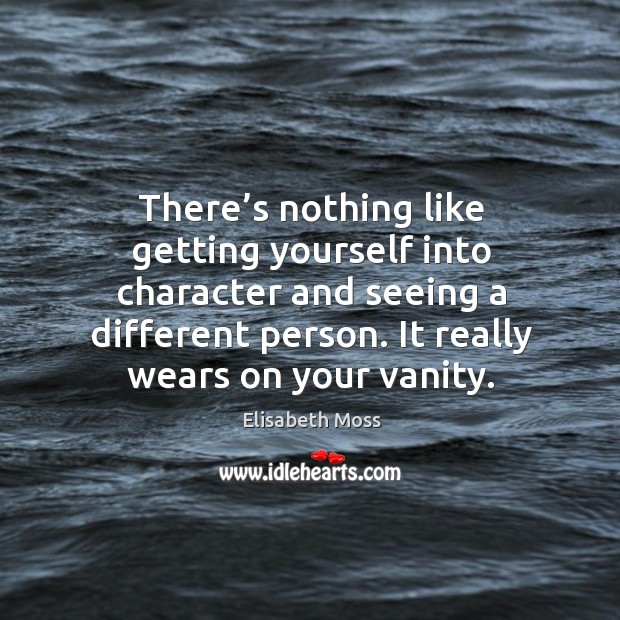 There’s nothing like getting yourself into character and seeing a different person. It really wears on your vanity. Elisabeth Moss Picture Quote