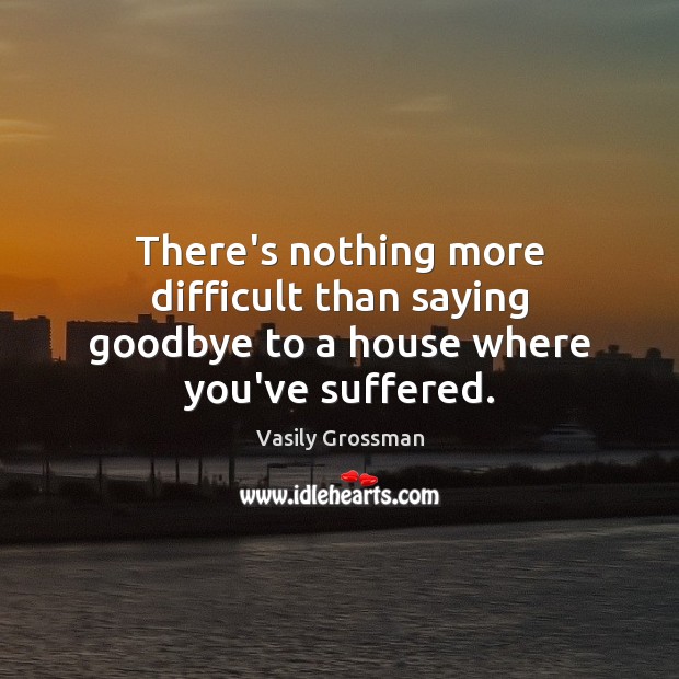 There’s nothing more difficult than saying goodbye to a house where you’ve suffered. 