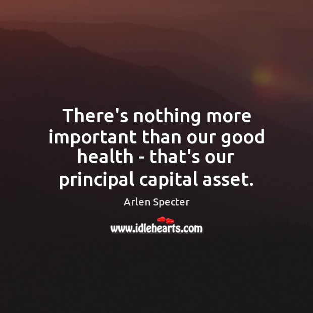 There’s nothing more important than our good health – that’s our principal capital asset. Arlen Specter Picture Quote