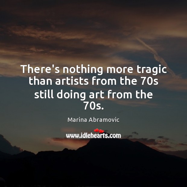 There’s nothing more tragic than artists from the 70s still doing art from the 70s. Marina Abramovic Picture Quote
