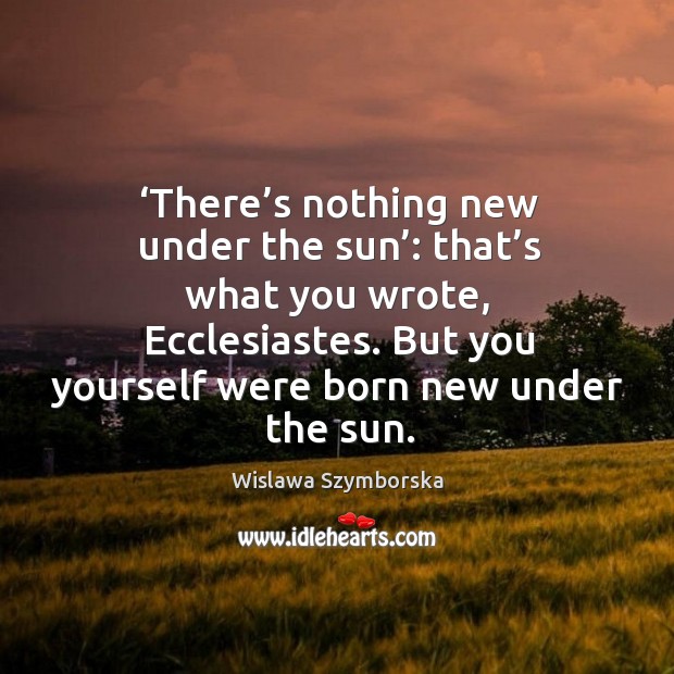 There’s nothing new under the sun: that’s what you wrote, ecclesiastes. But you yourself were born new under the sun. Wislawa Szymborska Picture Quote