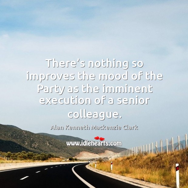 There’s nothing so improves the mood of the party as the imminent execution of a senior colleague. Alan Kenneth Mackenzie Clark Picture Quote