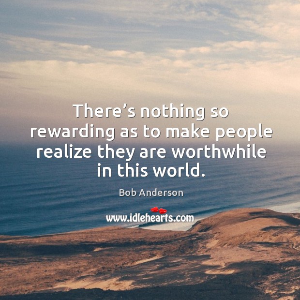 There’s nothing so rewarding as to make people realize they are worthwhile in this world. Bob Anderson Picture Quote
