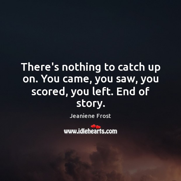There’s nothing to catch up on. You came, you saw, you scored, you left. End of story. Image