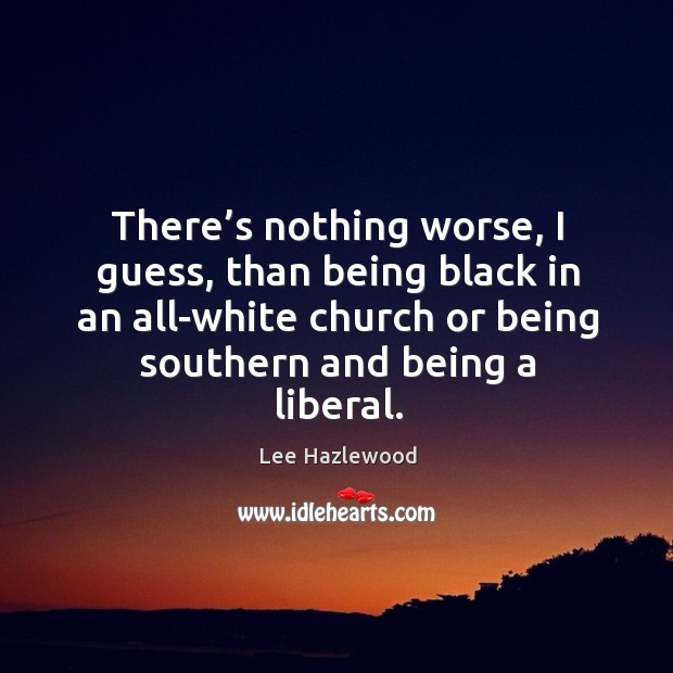 There’s nothing worse, I guess, than being black in an all-white church or being southern and being a liberal. Lee Hazlewood Picture Quote