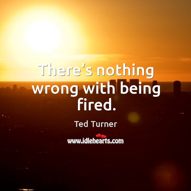 There’s nothing wrong with being fired. Ted Turner Picture Quote
