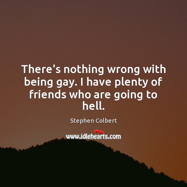 There’s nothing wrong with being gay. I have plenty of friends who are going to hell. 