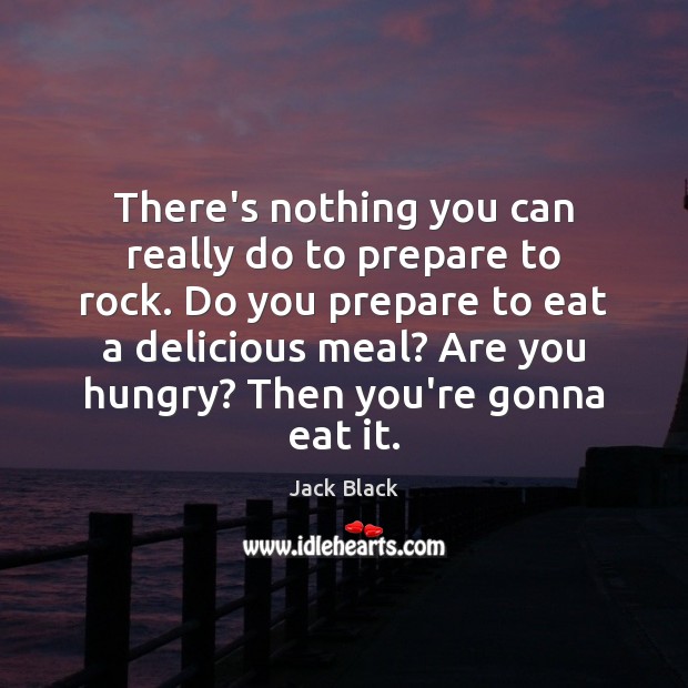 There’s nothing you can really do to prepare to rock. Do you 