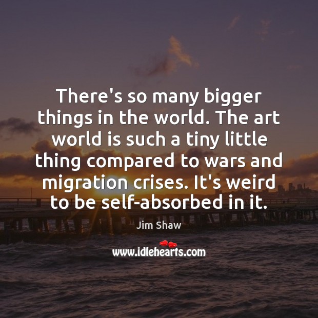 There’s so many bigger things in the world. The art world is Jim Shaw Picture Quote
