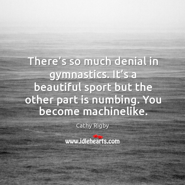 There’s so much denial in gymnastics. It’s a beautiful sport but the other part is numbing. You become machinelike. Cathy Rigby Picture Quote