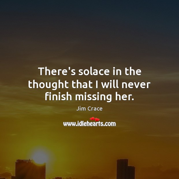 There’s solace in the thought that I will never finish missing her. Jim Crace Picture Quote