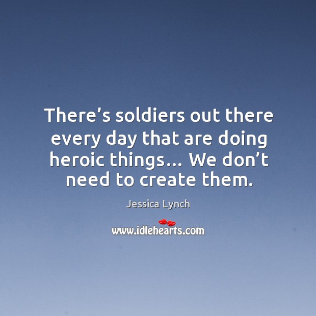 There’s soldiers out there every day that are doing heroic things… we don’t need to create them. Jessica Lynch Picture Quote