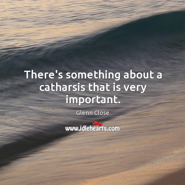 There’s something about a catharsis that is very important. Glenn Close Picture Quote
