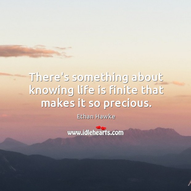 There’s something about knowing life is finite that makes it so precious. Ethan Hawke Picture Quote