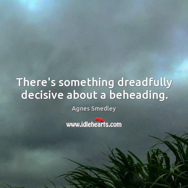 There’s something dreadfully decisive about a beheading. Agnes Smedley Picture Quote