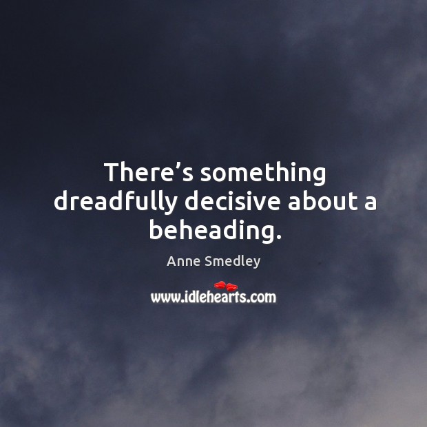 There’s something dreadfully decisive about a beheading. Anne Smedley Picture Quote