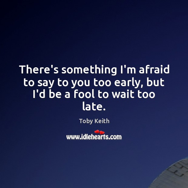 There’s something I’m afraid to say to you too early, but I’d be a fool to wait too late. Toby Keith Picture Quote