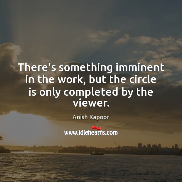 There’s something imminent in the work, but the circle is only completed by the viewer. Anish Kapoor Picture Quote