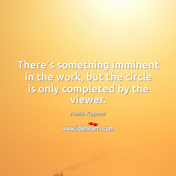 There’s something imminent in the work, but the circle is only completed by the viewer. Anish Kapoor Picture Quote