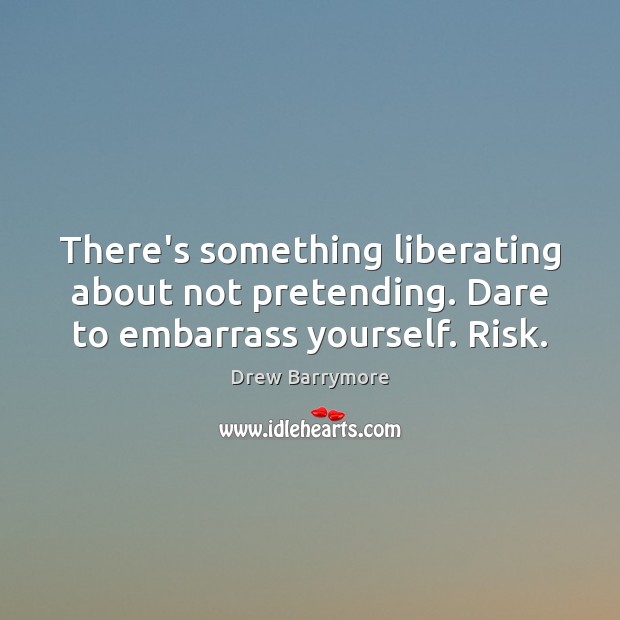 There’s something liberating about not pretending. Dare to embarrass yourself. Risk. Drew Barrymore Picture Quote