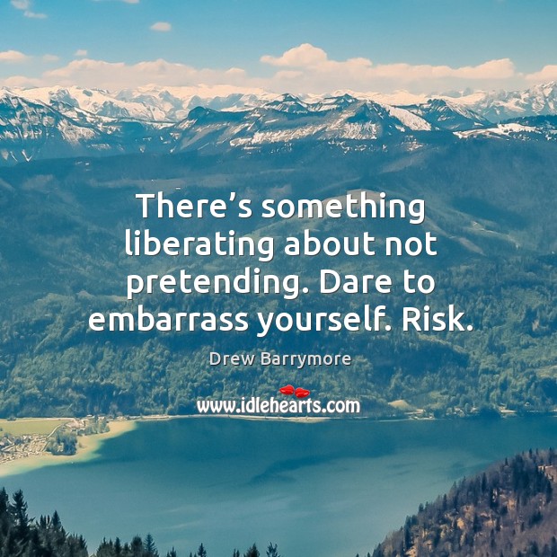 There’s something liberating about not pretending. Dare to embarrass yourself. Risk. Drew Barrymore Picture Quote