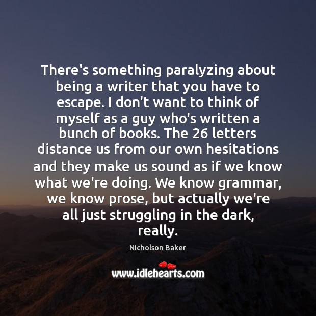 There’s something paralyzing about being a writer that you have to escape. Nicholson Baker Picture Quote