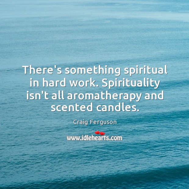 There’s something spiritual in hard work. Spirituality isn’t all aromatherapy and scented 