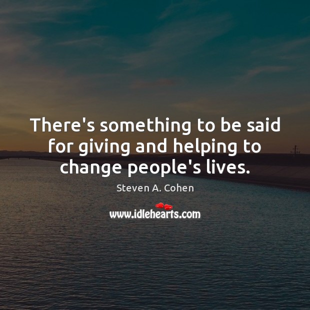 There’s something to be said for giving and helping to change people’s lives. Steven A. Cohen Picture Quote