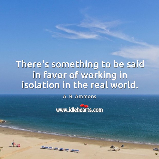 There’s something to be said in favor of working in isolation in the real world. A. R. Ammons Picture Quote
