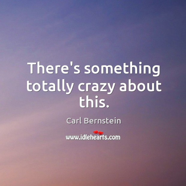 There’s something totally crazy about this. Carl Bernstein Picture Quote