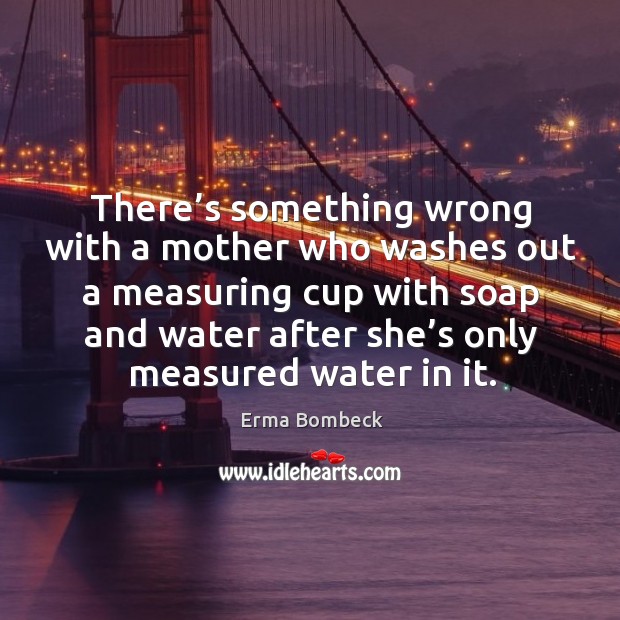 There’s something wrong with a mother who washes out a measuring cup with soap and water after she’s only measured water in it. Water Quotes Image