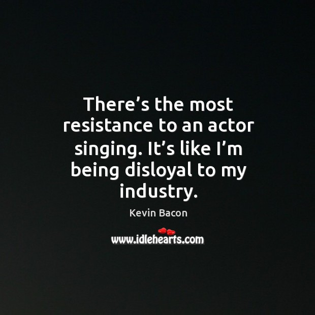 There’s the most resistance to an actor singing. It’s like I’m being disloyal to my industry. Kevin Bacon Picture Quote