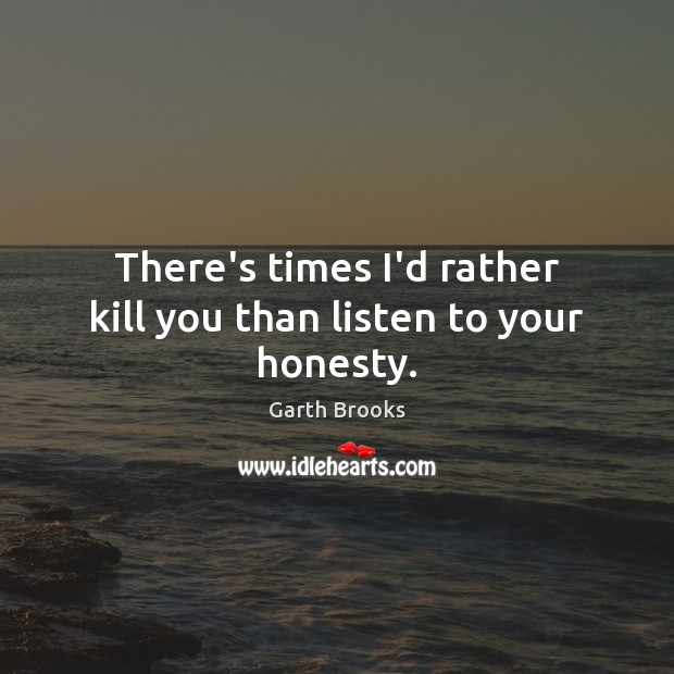 There’s times I’d rather kill you than listen to your honesty. Garth Brooks Picture Quote