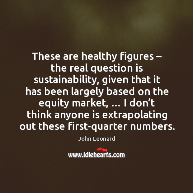 These are healthy figures – the real question is sustainability John Leonard Picture Quote