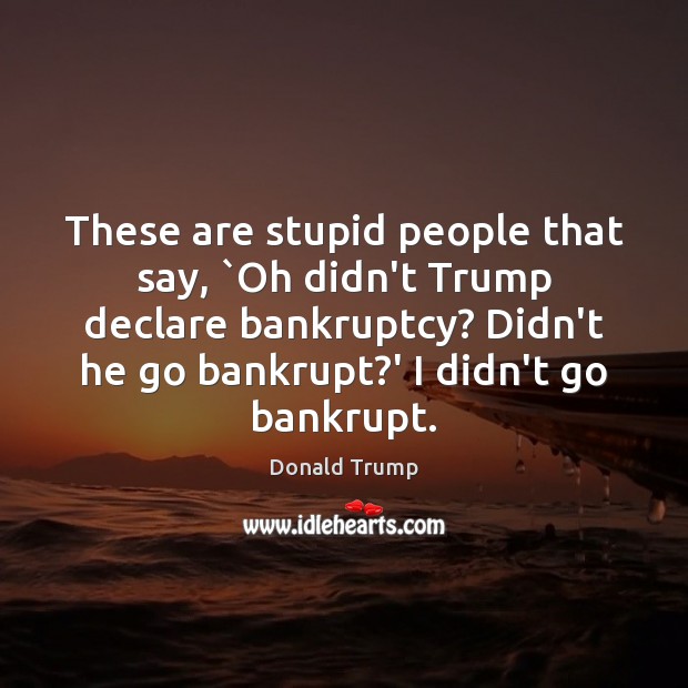 These are stupid people that say, `Oh didn’t Trump declare bankruptcy? Didn’t 