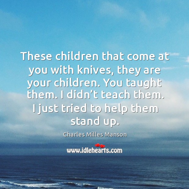 These children that come at you with knives, they are your children. You taught them. Image