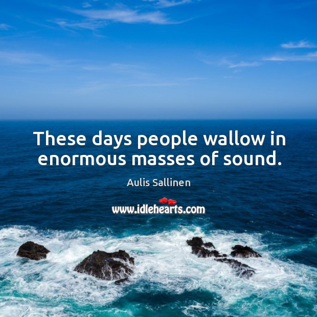 These days people wallow in enormous masses of sound. Image