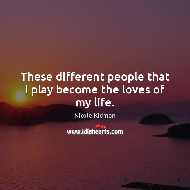 These different people that I play become the loves of my life. Nicole Kidman Picture Quote