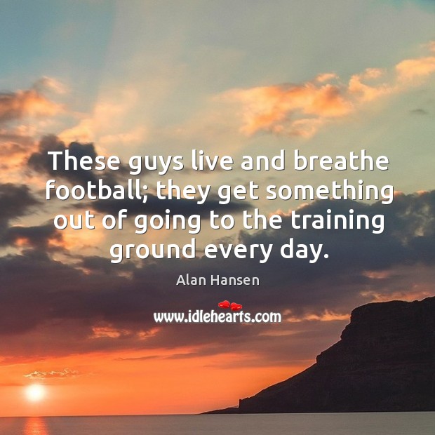 These guys live and breathe football; they get something out of going to the training ground every day. Alan Hansen Picture Quote