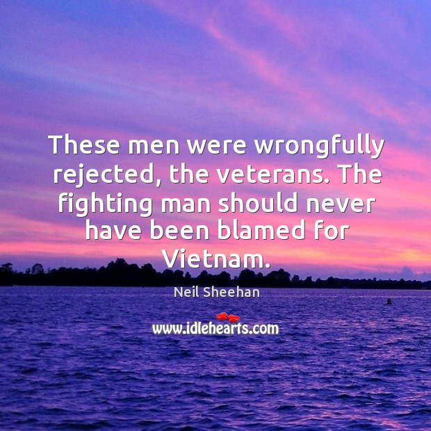 These men were wrongfully rejected, the veterans. The fighting man should never have been blamed for vietnam. Neil Sheehan Picture Quote
