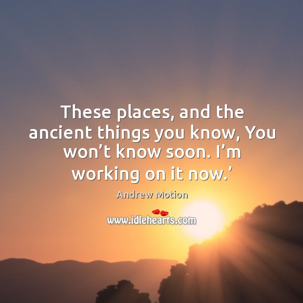 These places, and the ancient things you know, you won’t know soon. I’m working on it now.’ Image