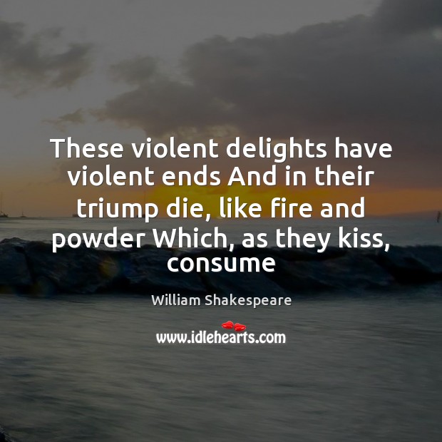 These violent delights have violent ends And in their triump die, like 